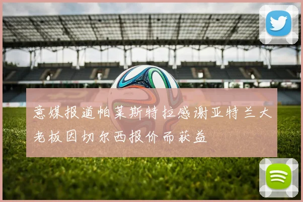 意媒报道帕莱斯特拉感谢亚特兰大老板因切尔西报价而获益
