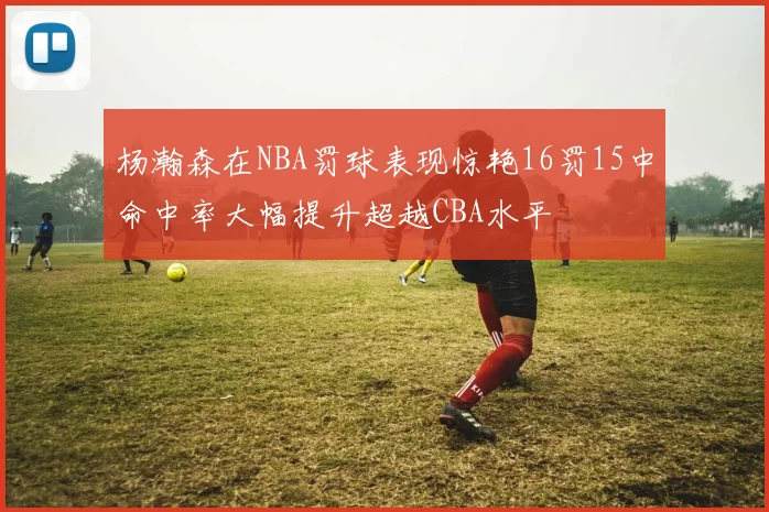杨瀚森在NBA罚球表现惊艳16罚15中命中率大幅提升超越CBA水平