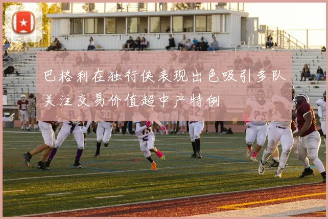 巴格利在独行侠表现出色吸引多队关注交易价值超中产特例