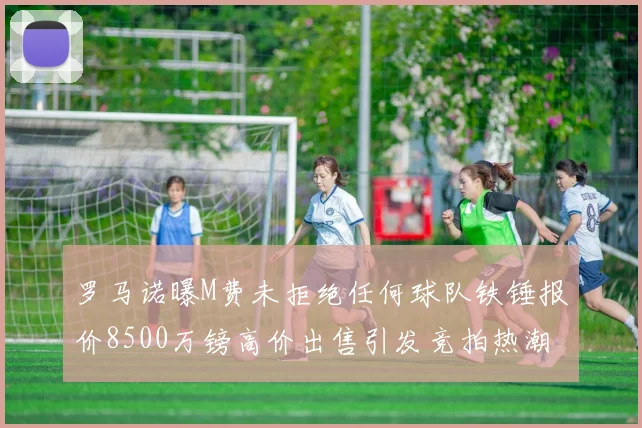 罗马诺曝M费未拒绝任何球队铁锤报价8500万镑高价出售引发竞拍热潮