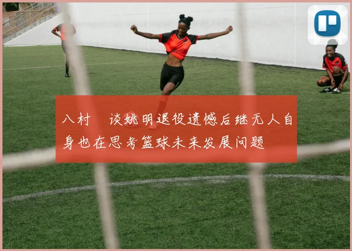 八村塁谈姚明退役遗憾后继无人自身也在思考篮球未来发展问题