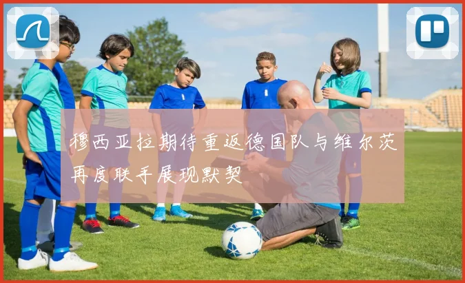穆西亚拉期待重返德国队与维尔茨再度联手展现默契